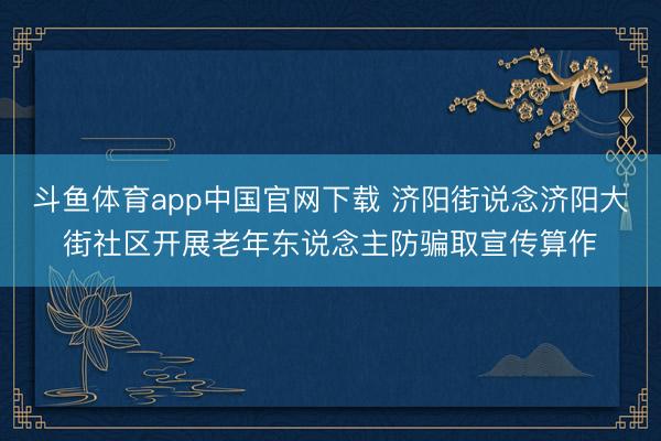 斗鱼体育app中国官网下载 济阳街说念济阳大街社区开展老年东说念主防骗取宣传算作