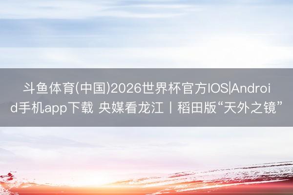 斗鱼体育(中国)2026世界杯官方IOS|Android手机app下载 央媒看龙江丨稻田版“天外之镜”