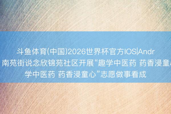 斗鱼体育(中国)2026世界杯官方IOS|Android手机app下载 南苑街说念欣锦苑社区开展“趣学中医药 药香浸童心”志愿做事看成