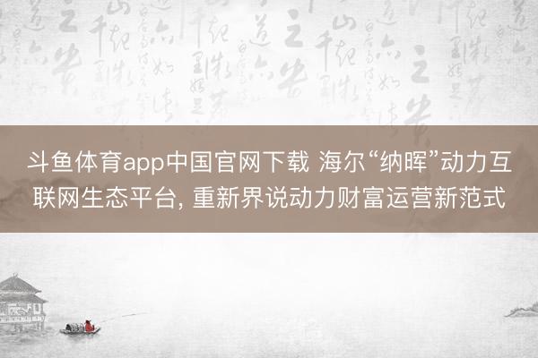 斗鱼体育app中国官网下载 海尔“纳晖”动力互联网生态平台， 重新界说动力财富运营新范式