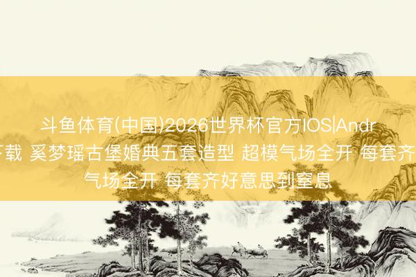 斗鱼体育(中国)2026世界杯官方IOS|Android手机app下载 奚梦瑶古堡婚典五套造型 超模气场全开 每套齐好意思到窒息