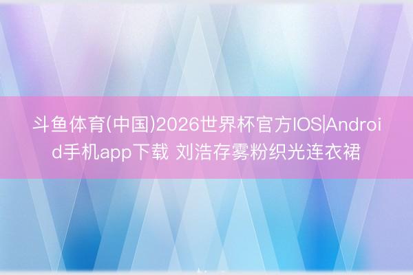 斗鱼体育(中国)2026世界杯官方IOS|Android手机app下载 刘浩存雾粉织光连衣裙