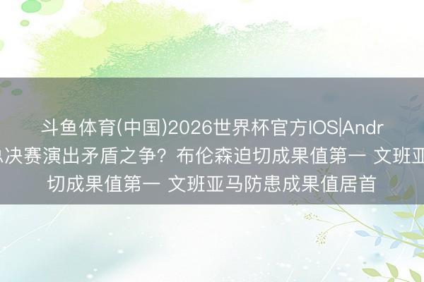 斗鱼体育(中国)2026世界杯官方IOS|Android手机app下载 总决赛演出矛盾之争？布伦森迫切成果值第一 文班亚马防患成果值居首
