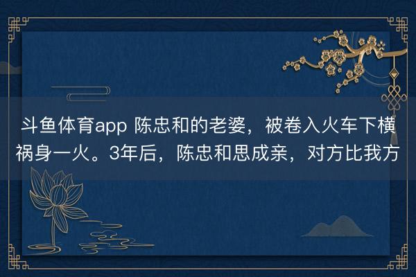 斗鱼体育app 陈忠和的老婆，被卷入火车下横祸身一火。3年后，陈忠和思成亲，对方比我方