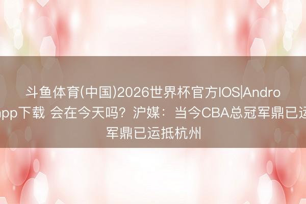 斗鱼体育(中国)2026世界杯官方IOS|Android手机app下载 会在今天吗？沪媒：当今CBA总冠军鼎已运抵杭州