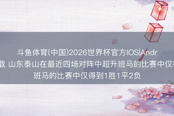 斗鱼体育(中国)2026世界杯官方IOS|Android手机app下载 山东泰山在最近四场对阵中超升班马的比赛中仅得到1胜1平2负