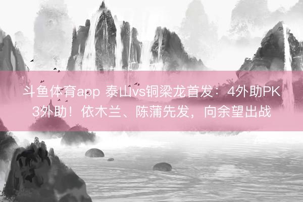 斗鱼体育app 泰山vs铜梁龙首发：4外助PK3外助！依木兰、陈蒲先发，向余望出战