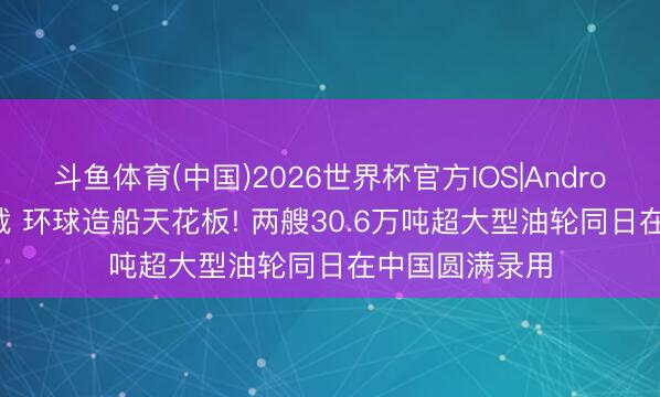 斗鱼体育(中国)2026世界杯官方IOS|Android手机app下载 环球造船天花板! 两艘30.6万吨超大型油轮同日在中国圆满录用