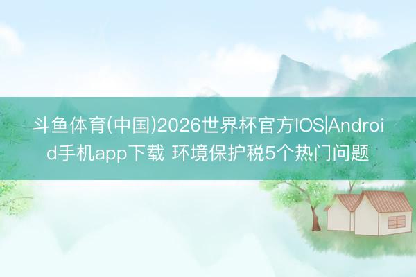 斗鱼体育(中国)2026世界杯官方IOS|Android手机app下载 环境保护税5个热门问题