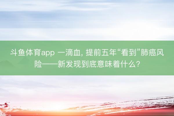 斗鱼体育app 一滴血， 提前五年“看到”肺癌风险——新发现到底意味着什么?