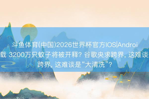 斗鱼体育(中国)2026世界杯官方IOS|Android手机app下载 3200万只蚊子将被开释? 谷歌央求跨界， 这难谈是“大清洗”?