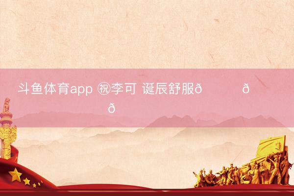斗鱼体育app ㊗李可 诞辰舒服🎂🎂🎂 ​​​