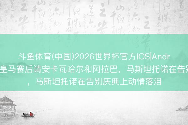 斗鱼体育(中国)2026世界杯官方IOS|Android手机app下载 皇马赛后请安卡瓦哈尔和阿拉巴，马斯坦托诺在告别庆典上动情落泪