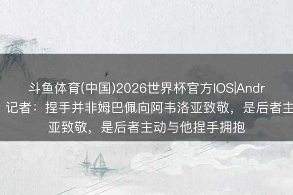 斗鱼体育(中国)2026世界杯官方IOS|Android手机app下载 记者：捏手并非姆巴佩向阿韦洛亚致敬，是后者主动与他捏手拥抱