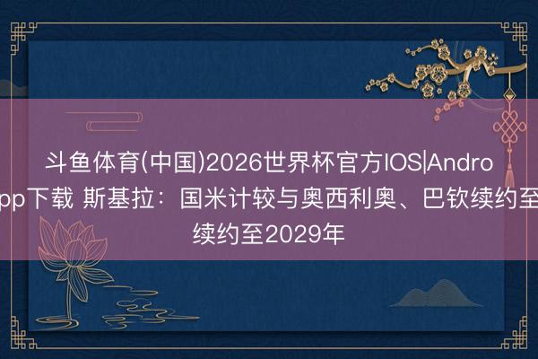 斗鱼体育(中国)2026世界杯官方IOS|Android手机app下载 斯基拉：国米计较与奥西利奥、巴钦续约至2029年