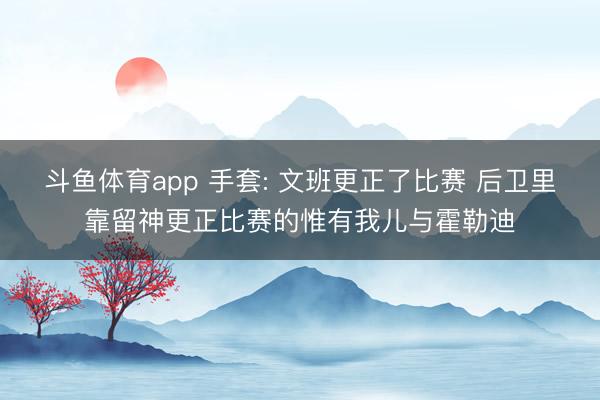 斗鱼体育app 手套: 文班更正了比赛 后卫里靠留神更正比赛的惟有我儿与霍勒迪