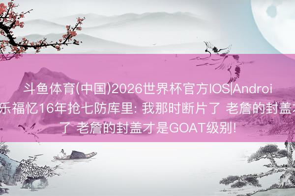 斗鱼体育(中国)2026世界杯官方IOS|Android手机app下载 乐福忆16年抢七防库里: 我那时断片了 老詹的封盖才是GOAT级别!