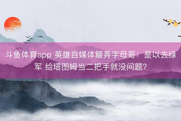斗鱼体育app 英雄自媒体簸弄字母哥：是以去绿军 给塔图姆当二把手就没问题？
