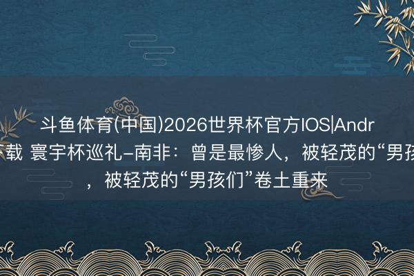 斗鱼体育(中国)2026世界杯官方IOS|Android手机app下载 寰宇杯巡礼-南非：曾是最惨人，被轻茂的“男孩们”卷土重来