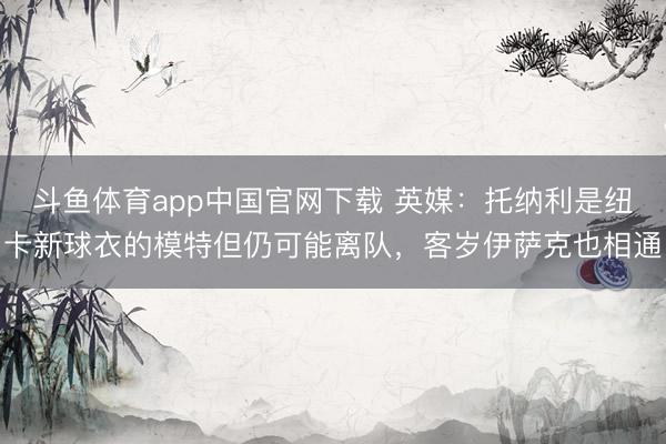 斗鱼体育app中国官网下载 英媒：托纳利是纽卡新球衣的模特但仍可能离队，客岁伊萨克也相通