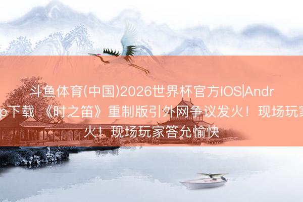 斗鱼体育(中国)2026世界杯官方IOS|Android手机app下载 《时之笛》重制版引外网争议发火！现场玩家答允愉快