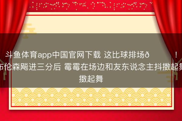 斗鱼体育app中国官网下载 这比球排场😍！布伦森飚进三分后 霉霉在场边和友东说念主抖擞起舞