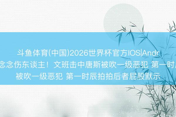 斗鱼体育(中国)2026世界杯官方IOS|Android手机app下载 没念念伤东谈主！文班击中唐斯被吹一级恶犯 第一时辰拍拍后者屁股默示