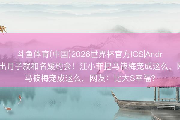 斗鱼体育(中国)2026世界杯官方IOS|Android手机app下载 出月子就和名媛约会！汪小菲把马筱梅宠成这么，网友：比大S幸福？