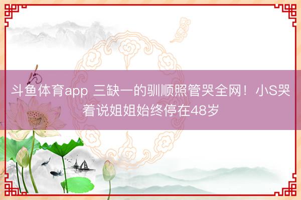 斗鱼体育app 三缺一的驯顺照管哭全网！小S哭着说姐姐始终停在48岁