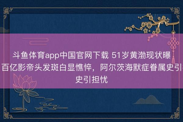 斗鱼体育app中国官网下载 51岁黄渤现状曝光：百亿影帝头发斑白显憔悴，阿尔茨海默症眷属史引担忧