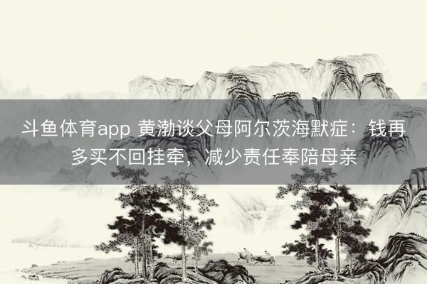 斗鱼体育app 黄渤谈父母阿尔茨海默症：钱再多买不回挂牵，减少责任奉陪母亲