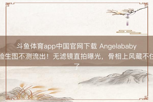 斗鱼体育app中国官网下载 Angelababy怼脸生图不测流出！无滤镜直拍曝光，骨相上风藏不住了