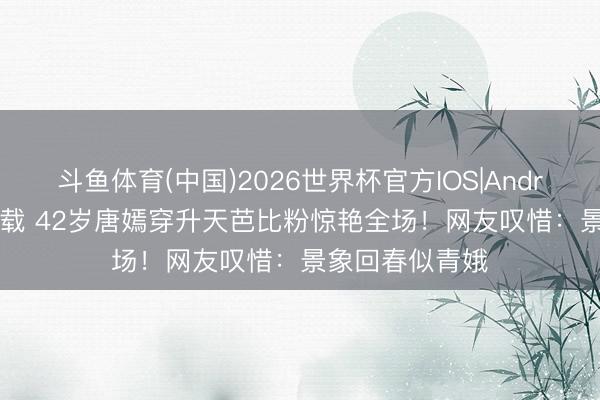 斗鱼体育(中国)2026世界杯官方IOS|Android手机app下载 42岁唐嫣穿升天芭比粉惊艳全场！网友叹惜：景象回春似青娥