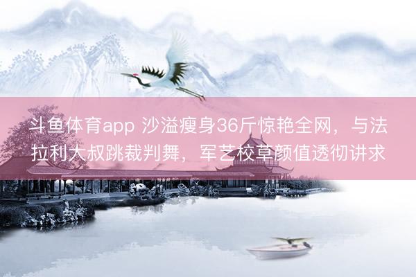斗鱼体育app 沙溢瘦身36斤惊艳全网，与法拉利大叔跳裁判舞，军艺校草颜值透彻讲求