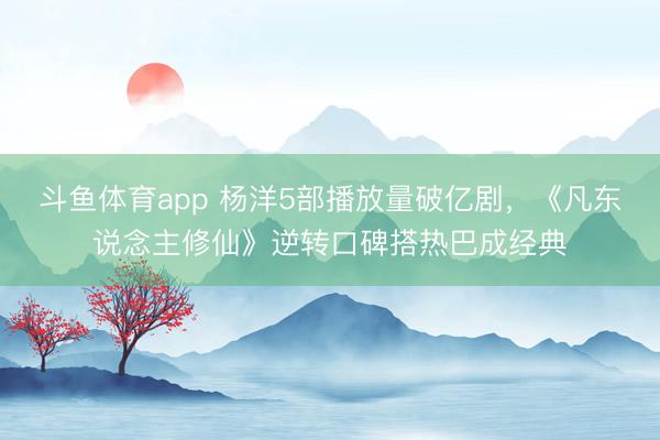 斗鱼体育app 杨洋5部播放量破亿剧，《凡东说念主修仙》逆转口碑搭热巴成经典
