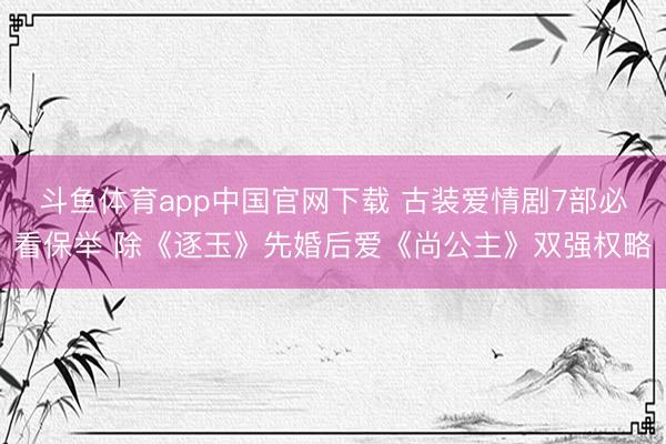 斗鱼体育app中国官网下载 古装爱情剧7部必看保举 除《逐玉》先婚后爱《尚公主》双强权略