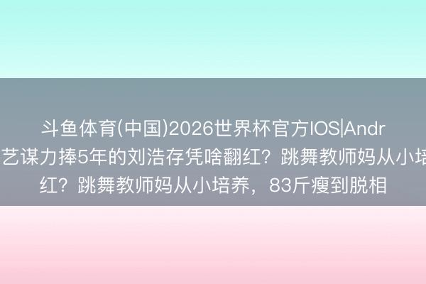 斗鱼体育(中国)2026世界杯官方IOS|Android手机app下载 张艺谋力捧5年的刘浩存凭啥翻红？跳舞教师妈从小培养，83斤瘦到脱相