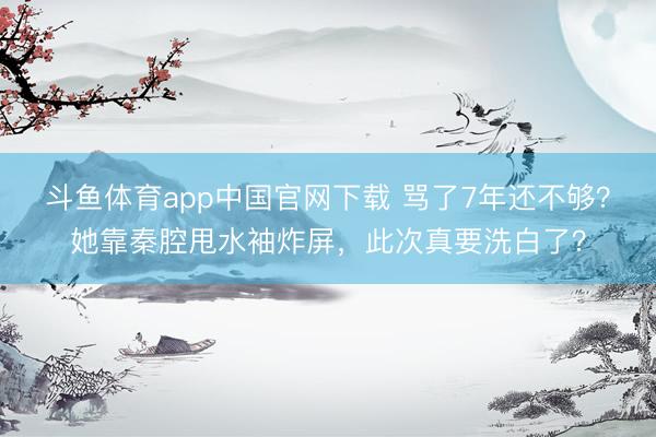 斗鱼体育app中国官网下载 骂了7年还不够？她靠秦腔甩水袖炸屏，此次真要洗白了？
