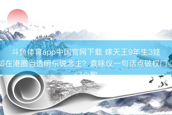 斗鱼体育app中国官网下载 嫁天王9年生3娃，却在港圈当透明东说念主？袁咏仪一句话点破权门心酸