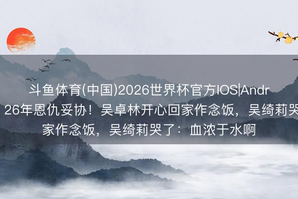 斗鱼体育(中国)2026世界杯官方IOS|Android手机app下载 26年恩仇妥协！吴卓林开心回家作念饭，吴绮莉哭了：血浓于水啊