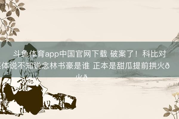 斗鱼体育app中国官网下载 破案了！科比对媒体说不知说念林书豪是谁 正本是甜瓜提前拱火😂