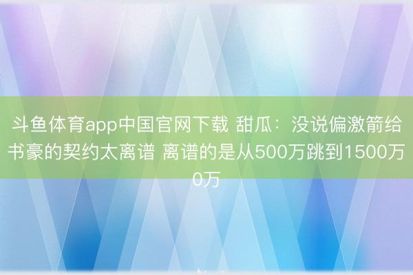 斗鱼体育app中国官网下载 甜瓜：没说偏激箭给书豪的契约太离谱 离谱的是从500万跳到1500万