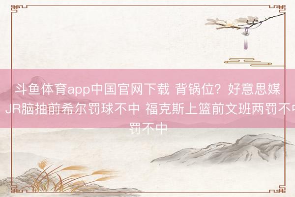 斗鱼体育app中国官网下载 背锅位？好意思媒：JR脑抽前希尔罚球不中 福克斯上篮前文班两罚不中