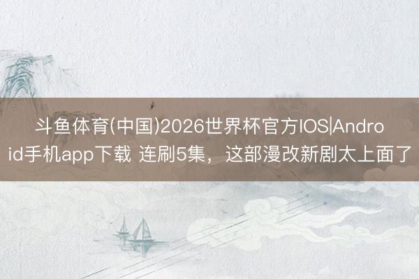 斗鱼体育(中国)2026世界杯官方IOS|Android手机app下载 连刷5集，这部漫改新剧太上面了