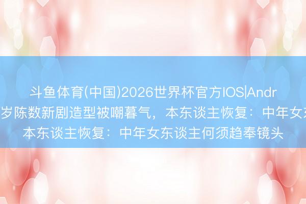 斗鱼体育(中国)2026世界杯官方IOS|Android手机app下载 55岁陈数新剧造型被嘲暮气,本东谈主恢复:中年女东谈主何须趋奉镜头
