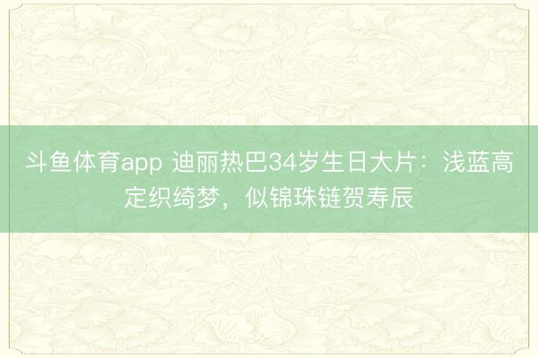 斗鱼体育app 迪丽热巴34岁生日大片：浅蓝高定织绮梦，似锦珠链贺寿辰