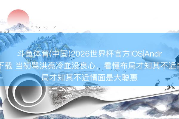 斗鱼体育(中国)2026世界杯官方IOS|Android手机app下载 当初骂洪亮冷血没良心，看懂布局才知其不近情面是大聪惠