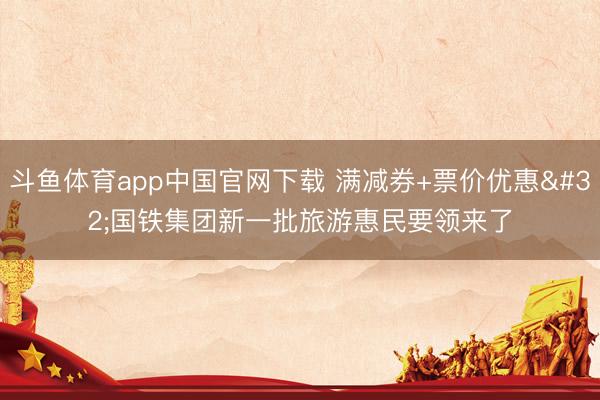 斗鱼体育app中国官网下载 满减券+票价优惠 国铁集团新一批旅游惠民要领来了