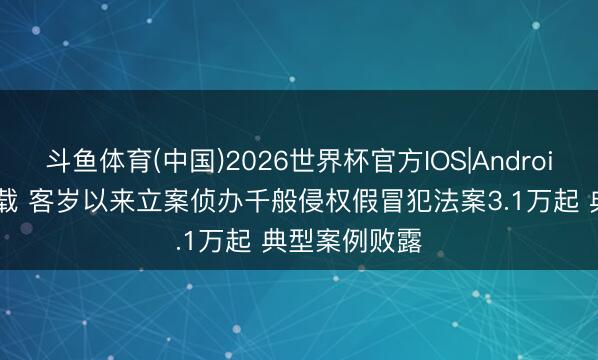 斗鱼体育(中国)2026世界杯官方IOS|Android手机app下载 客岁以来立案侦办千般侵权假冒犯法案3.1万起 典型案例败露