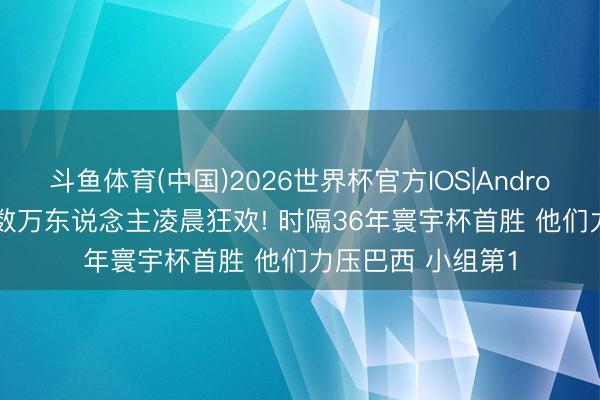 斗鱼体育(中国)2026世界杯官方IOS|Android手机app下载 数万东说念主凌晨狂欢! 时隔36年寰宇杯首胜 他们力压巴西 小组第1
